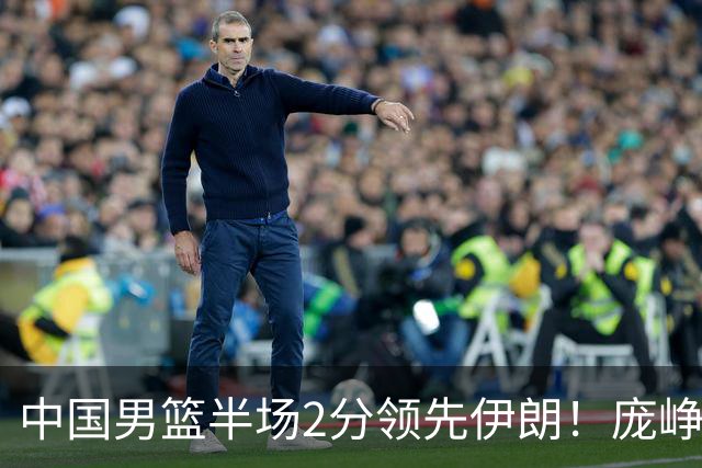 中国男篮半场2分领先伊朗！庞峥麟11分，焦泊乔4+6，廖三宁4分